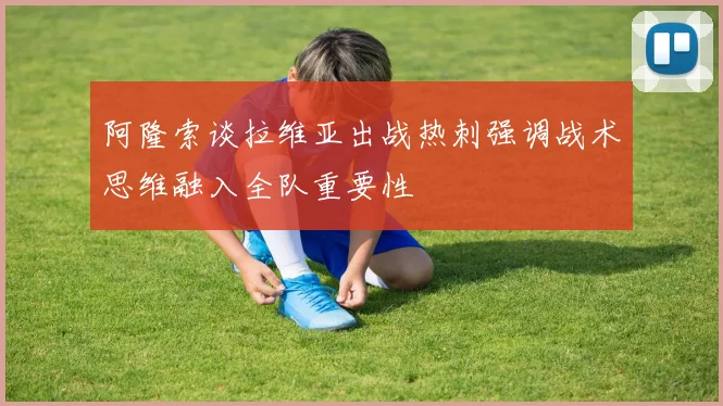 阿隆索谈拉维亚出战热刺强调战术思维融入全队重要性